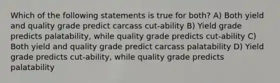 Which of the following statements is true for both? A) Both yield and quality grade predict carcass cut-ability B) Yield grade predicts palatability, while quality grade predicts cut-ability C) Both yield and quality grade predict carcass palatability D) Yield grade predicts cut-ability, while quality grade predicts palatability