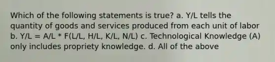 Which of the following statements is true? a. Y/L tells the quantity of goods and services produced from each unit of labor b. Y/L = A/L * F(L/L, H/L, K/L, N/L) c. Technological Knowledge (A) only includes propriety knowledge. d. All of the above