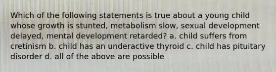 Which of the following statements is true about a young child whose growth is stunted, metabolism slow, sexual development delayed, mental development retarded? a. child suffers from cretinism b. child has an underactive thyroid c. child has pituitary disorder d. all of the above are possible