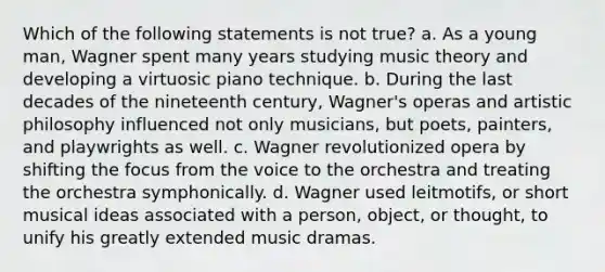 Which of the following statements is not true? a. As a young man, Wagner spent many years studying music theory and developing a virtuosic piano technique. b. During the last decades of the nineteenth century, Wagner's operas and artistic philosophy influenced not only musicians, but poets, painters, and playwrights as well. c. Wagner revolutionized opera by shifting the focus from the voice to the orchestra and treating the orchestra symphonically. d. Wagner used leitmotifs, or short musical ideas associated with a person, object, or thought, to unify his greatly extended music dramas.