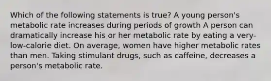 Which of the following statements is true? A young person's metabolic rate increases during periods of growth A person can dramatically increase his or her metabolic rate by eating a very-low-calorie diet. On average, women have higher metabolic rates than men. Taking stimulant drugs, such as caffeine, decreases a person's metabolic rate.