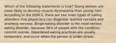 Which of the following statements is true? Young women are more likely to develop muscle dysmorphia than young men. According to the DSM-5, there are two main types of eating disorders that physicians can diagnose: bulimia nervosa and anorexia nervosa. Binge-eating disorder is the most serious eating disorder, because 36% of people with the condition commit suicide. Disordered eating practices are usually temporary, and occur when the person is under stress.