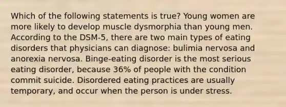 Which of the following statements is true? Young women are more likely to develop muscle dysmorphia than young men. According to the DSM-5, there are two main types of eating disorders that physicians can diagnose: bulimia nervosa and anorexia nervosa. Binge-eating disorder is the most serious eating disorder, because 36% of people with the condition commit suicide. Disordered eating practices are usually temporary, and occur when the person is under stress.