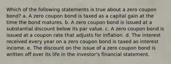 Which of the following statements is true about a zero coupon bond? a. A zero coupon bond is taxed as a capital gain at the time the bond matures. b. A zero coupon bond is issued at a substantial discount below its par value. c. A zero coupon bond is issued at a coupon rate that adjusts for inflation. d. The interest received every year on a zero coupon bond is taxed as interest income. e. The discount on the issue of a zero coupon bond is written off over its life in the investor's financial statement.