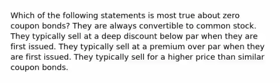 Which of the following statements is most true about zero coupon bonds? They are always convertible to common stock. They typically sell at a deep discount below par when they are first issued. They typically sell at a premium over par when they are first issued. They typically sell for a higher price than similar coupon bonds.