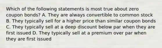 Which of the following statements is most true about zero coupon bonds? A. They are always convertible to common stock B. They typically sell for a higher price than similar coupon bonds C. They typically sell at a deep discount below par when they are first issued D. They typically sell at a premium over par when they are first issued