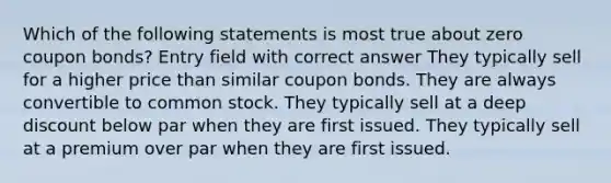 Which of the following statements is most true about zero coupon bonds? Entry field with correct answer They typically sell for a higher price than similar coupon bonds. They are always convertible to common stock. They typically sell at a deep discount below par when they are first issued. They typically sell at a premium over par when they are first issued.