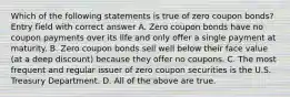 Which of the following statements is true of zero coupon bonds? Entry field with correct answer A. Zero coupon bonds have no coupon payments over its life and only offer a single payment at maturity. B. Zero coupon bonds sell well below their face value (at a deep discount) because they offer no coupons. C. The most frequent and regular issuer of zero coupon securities is the U.S. Treasury Department. D. All of the above are true.