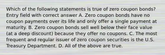 Which of the following statements is true of zero coupon bonds? Entry field with correct answer A. Zero coupon bonds have no coupon payments over its life and only offer a single payment at maturity. B. Zero coupon bonds sell well below their face value (at a deep discount) because they offer no coupons. C. The most frequent and regular issuer of zero coupon securities is the U.S. Treasury Department. D. All of the above are true.