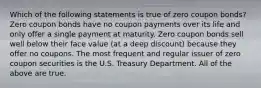 Which of the following statements is true of zero coupon bonds? Zero coupon bonds have no coupon payments over its life and only offer a single payment at maturity. Zero coupon bonds sell well below their face value (at a deep discount) because they offer no coupons. The most frequent and regular issuer of zero coupon securities is the U.S. Treasury Department. All of the above are true.