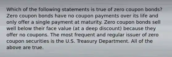 Which of the following statements is true of zero coupon bonds? Zero coupon bonds have no coupon payments over its life and only offer a single payment at maturity. Zero coupon bonds sell well below their face value (at a deep discount) because they offer no coupons. The most frequent and regular issuer of zero coupon securities is the U.S. Treasury Department. All of the above are true.