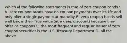 Which of the following statements is true of zero coupon bonds? A. zero coupon bonds have no coupon payments over its life and only offer a single payment at maturity B. zero coupon bonds sell well below their face value (at a deep discount) because they offer no coupons C. the most frequent and regular issuer of zero coupon securities is the U.S. Treasury Department D. all the above