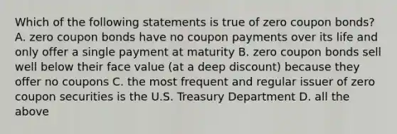 Which of the following statements is true of zero coupon bonds? A. zero coupon bonds have no coupon payments over its life and only offer a single payment at maturity B. zero coupon bonds sell well below their face value (at a deep discount) because they offer no coupons C. the most frequent and regular issuer of zero coupon securities is the U.S. Treasury Department D. all the above