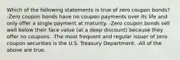 Which of the following statements is true of zero coupon bonds? -Zero coupon bonds have no coupon payments over its life and only offer a single payment at maturity. -Zero coupon bonds sell well below their face value (at a deep discount) because they offer no coupons. -The most frequent and regular issuer of zero coupon securities is the U.S. Treasury Department. -All of the above are true.