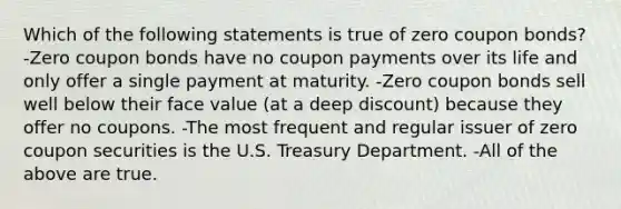 Which of the following statements is true of zero coupon bonds? -Zero coupon bonds have no coupon payments over its life and only offer a single payment at maturity. -Zero coupon bonds sell well below their face value (at a deep discount) because they offer no coupons. -The most frequent and regular issuer of zero coupon securities is the U.S. Treasury Department. -All of the above are true.