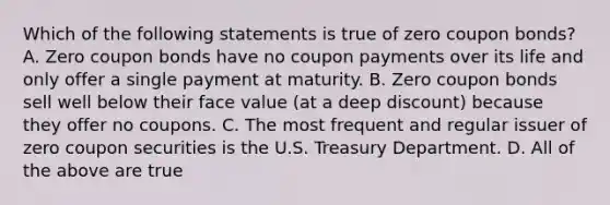 Which of the following statements is true of zero coupon bonds? A. Zero coupon bonds have no coupon payments over its life and only offer a single payment at maturity. B. Zero coupon bonds sell well below their face value (at a deep discount) because they offer no coupons. C. The most frequent and regular issuer of zero coupon securities is the U.S. Treasury Department. D. All of the above are true