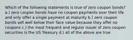 Which of the following statements is true of zero coupon bonds? a.) zero coupon bonds have no coupon payments over their life and only offer a single payment at maturity b.) zero coupon bonds sell well below their face value because they offer no coupons c.) the most frequent and regular issuer of zero coupon securities is the US Treasury d.) all of the above are true