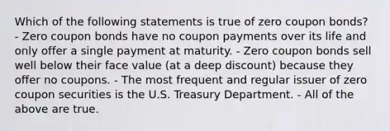 Which of the following statements is true of zero coupon bonds? - Zero coupon bonds have no coupon payments over its life and only offer a single payment at maturity. - Zero coupon bonds sell well below their face value (at a deep discount) because they offer no coupons. - The most frequent and regular issuer of zero coupon securities is the U.S. Treasury Department. - All of the above are true.