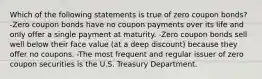 Which of the following statements is true of zero coupon bonds? -Zero coupon bonds have no coupon payments over its life and only offer a single payment at maturity. -Zero coupon bonds sell well below their face value (at a deep discount) because they offer no coupons. -The most frequent and regular issuer of zero coupon securities is the U.S. Treasury Department.