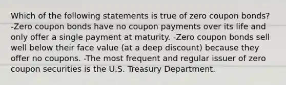 Which of the following statements is true of zero coupon bonds? -Zero coupon bonds have no coupon payments over its life and only offer a single payment at maturity. -Zero coupon bonds sell well below their face value (at a deep discount) because they offer no coupons. -The most frequent and regular issuer of zero coupon securities is the U.S. Treasury Department.