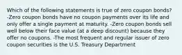 Which of the following statements is true of zero coupon bonds? -Zero coupon bonds have no coupon payments over its life and only offer a single payment at maturity. -Zero coupon bonds sell well below their face value (at a deep discount) because they offer no coupons. -The most frequent and regular issuer of zero coupon securities is the U.S. Treasury Department