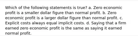 Which of the following statements is true? a. Zero economic profit is a smaller dollar figure than normal profit. b. Zero economic profit is a larger dollar figure than normal profit. c. Explicit costs always equal implicit costs. d. Saying that a firm earned zero economic profit is the same as saying it earned normal profit.