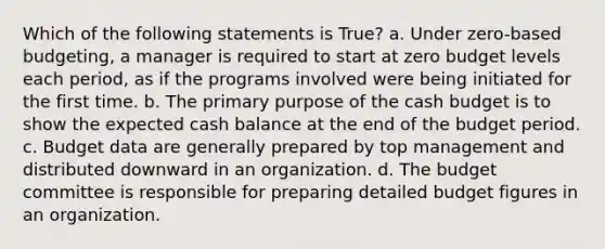 Which of the following statements is True? a. Under zero-based budgeting, a manager is required to start at zero budget levels each period, as if the programs involved were being initiated for the first time. b. The primary purpose of the <a href='https://www.questionai.com/knowledge/k5eyRVQLz3-cash-budget' class='anchor-knowledge'>cash budget</a> is to show the expected cash balance at the end of the budget period. c. Budget data are generally prepared by top management and distributed downward in an organization. d. The budget committee is responsible for preparing detailed budget figures in an organization.