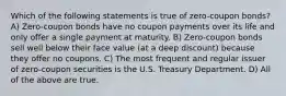 Which of the following statements is true of zero-coupon bonds? A) Zero-coupon bonds have no coupon payments over its life and only offer a single payment at maturity. B) Zero-coupon bonds sell well below their face value (at a deep discount) because they offer no coupons. C) The most frequent and regular issuer of zero-coupon securities is the U.S. Treasury Department. D) All of the above are true.