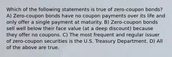 Which of the following statements is true of zero-coupon bonds? A) Zero-coupon bonds have no coupon payments over its life and only offer a single payment at maturity. B) Zero-coupon bonds sell well below their face value (at a deep discount) because they offer no coupons. C) The most frequent and regular issuer of zero-coupon securities is the U.S. Treasury Department. D) All of the above are true.