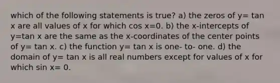 which of the following statements is true? a) the zeros of y= tan x are all values of x for which cos x=0. b) the x-intercepts of y=tan x are the same as the x-coordinates of the center points of y= tan x. c) the function y= tan x is one- to- one. d) the domain of y= tan x is all real numbers except for values of x for which sin x= 0.