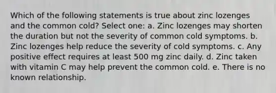 Which of the following statements is true about zinc lozenges and the common cold? Select one: a. Zinc lozenges may shorten the duration but not the severity of common cold symptoms. b. Zinc lozenges help reduce the severity of cold symptoms. c. Any positive effect requires at least 500 mg zinc daily. d. Zinc taken with vitamin C may help prevent the common cold. e. There is no known relationship.