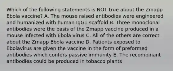 Which of the following statements is NOT true about the Zmapp Ebola vaccine? A. The mouse raised antibodies were engineered and humanized with human IgG1 scaffold B. Three monoclonal antibodies were the basis of the Zmapp vaccine produced in a mouse infected with Ebola virus C. All of the others are correct about the Zmapp Ebola vaccine D. Patients exposed to Ebolavirus are given the vaccine in the form of preformed antibodies which confers passive immunity E. The recombinant antibodies could be produced in tobacco plants