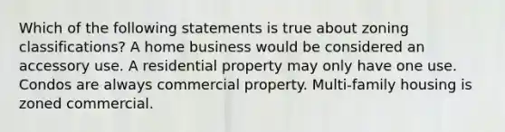 Which of the following statements is true about zoning classifications? A home business would be considered an accessory use. A residential property may only have one use. Condos are always commercial property. Multi-family housing is zoned commercial.