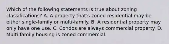 Which of the following statements is true about zoning classifications? A. A property that's zoned residential may be either single-family or multi-family. B. A residential property may only have one use. C. Condos are always commercial property. D. Multi-family housing is zoned commercial.