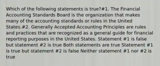 Which of the following statements is true?#1. The Financial Accounting Standards Board is the organization that makes many of the accounting standards or rules in the United States.#2. <a href='https://www.questionai.com/knowledge/kwjD9YtMH2-generally-accepted-accounting-principles' class='anchor-knowledge'>generally accepted accounting principles</a> are rules and practices that are recognized as a general guide for financial reporting purposes in the United States. Statement #1 is false but statement #2 is true Both statements are true Statement #1 is true but statement #2 is false Neither statement #1 nor #2 is true