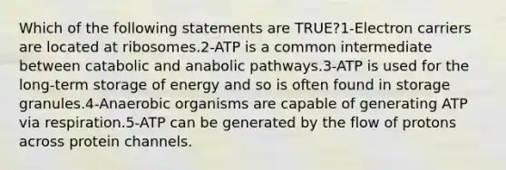 Which of the following statements are TRUE?1-Electron carriers are located at ribosomes.2-ATP is a common intermediate between catabolic and anabolic pathways.3-ATP is used for the long-term storage of energy and so is often found in storage granules.4-Anaerobic organisms are capable of generating ATP via respiration.5-ATP can be generated by the flow of protons across protein channels.