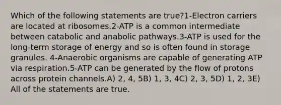 Which of the following statements are true?1-Electron carriers are located at ribosomes.2-ATP is a common intermediate between catabolic and anabolic pathways.3-ATP is used for the long-term storage of energy and so is often found in storage granules. 4-Anaerobic organisms are capable of generating ATP via respiration.5-ATP can be generated by the flow of protons across protein channels.A) 2, 4, 5B) 1, 3, 4C) 2, 3, 5D) 1, 2, 3E) All of the statements are true.