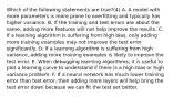 Which of the following statements are true?(4) A. A model with more parameters is more prone to overfitting and typically has higher variance. B. If the training and test errors are about the same, adding more features will not help improve the results. C. If a learning algorithm is suffering from high bias, only adding more training examples may not improve the test error significantly. D. If a learning algorithm is suffering from high variance, adding more training examples is likely to improve the test error. E. When debugging learning algorithms, it is useful to plot a learning curve to understand if there is a high bias or high variance problem. F. If a neural network has much lower training error than test error, then adding more layers will help bring the test error down because we can fit the test set better.