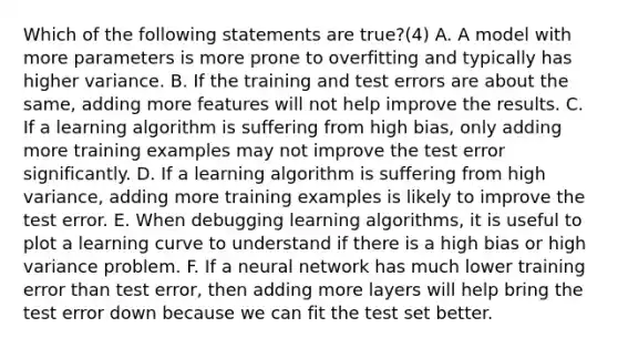 Which of the following statements are true?(4) A. A model with more parameters is more prone to overfitting and typically has higher variance. B. If the training and test errors are about the same, adding more features will not help improve the results. C. If a learning algorithm is suffering from high bias, only adding more training examples may not improve the test error significantly. D. If a learning algorithm is suffering from high variance, adding more training examples is likely to improve the test error. E. When debugging learning algorithms, it is useful to plot a learning curve to understand if there is a high bias or high variance problem. F. If a neural network has much lower training error than test error, then adding more layers will help bring the test error down because we can fit the test set better.