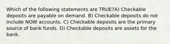 Which of the following statements are TRUE?A) Checkable deposits are payable on demand. B) Checkable deposits do not include NOW accounts. C) Checkable deposits are the primary source of bank funds. D) Checkable deposits are assets for the bank.