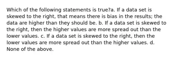 Which of the following statements is true?a. If a data set is skewed to the right, that means there is bias in the results; the data are higher than they should be. b. If a data set is skewed to the right, then the higher values are more spread out than the lower values. c. If a data set is skewed to the right, then the lower values are more spread out than the higher values. d. None of the above.