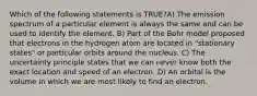 Which of the following statements is TRUE?A) The emission spectrum of a particular element is always the same and can be used to identify the element. B) Part of the Bohr model proposed that electrons in the hydrogen atom are located in "stationary states" or particular orbits around the nucleus. C) The uncertainty principle states that we can never know both the exact location and speed of an electron. D) An orbital is the volume in which we are most likely to find an electron.