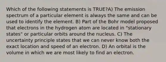 Which of the following statements is TRUE?A) The emission spectrum of a particular element is always the same and can be used to identify the element. B) Part of the Bohr model proposed that electrons in the hydrogen atom are located in "stationary states" or particular orbits around the nucleus. C) The uncertainty principle states that we can never know both the exact location and speed of an electron. D) An orbital is the volume in which we are most likely to find an electron.