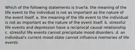 Which of the following statements is true?a. the meaning of the life event to the individual is not as important as the nature of the event itself. a. the meaning of the life event to the individual is not as important as the nature of the event itself. b. stressful life events and depression have a reciprocal causal relationship c. stressful life events cannot precipitate mood disorders. d. an individual's current mood state cannot influence memories of life events