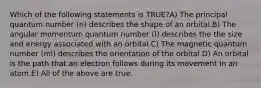 Which of the following statements is TRUE?A) The principal quantum number (n) describes the shape of an orbital.B) The angular momentum quantum number (l) describes the the size and energy associated with an orbital.C) The magnetic quantum number (ml) describes the orientation of the orbital.D) An orbital is the path that an electron follows during its movement in an atom.E) All of the above are true.