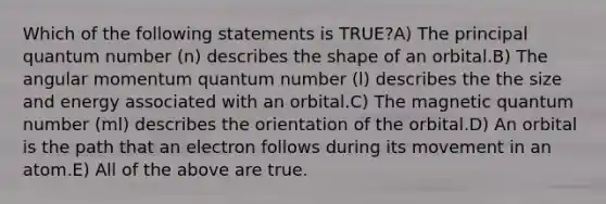 Which of the following statements is TRUE?A) The principal quantum number (n) describes the shape of an orbital.B) The angular momentum quantum number (l) describes the the size and energy associated with an orbital.C) The magnetic quantum number (ml) describes the orientation of the orbital.D) An orbital is the path that an electron follows during its movement in an atom.E) All of the above are true.