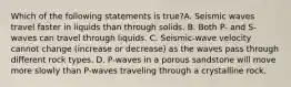 Which of the following statements is true?A. Seismic waves travel faster in liquids than through solids. B. Both P- and S-waves can travel through liquids. C. Seismic-wave velocity cannot change (increase or decrease) as the waves pass through different rock types. D. P-waves in a porous sandstone will move more slowly than P-waves traveling through a crystalline rock.