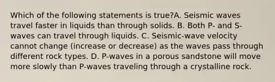 Which of the following statements is true?A. Seismic waves travel faster in liquids than through solids. B. Both P- and S-waves can travel through liquids. C. Seismic-wave velocity cannot change (increase or decrease) as the waves pass through different rock types. D. P-waves in a porous sandstone will move more slowly than P-waves traveling through a crystalline rock.