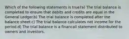 Which of the following statements is true?a) The trial balance is completed to ensure that debits and credits are equal in the General Ledger.b) The trial balance is completed after the balance sheet.c) The trial balance calculates net income for the period.d) The trial balance is a financail statement distributed to owners and investors.