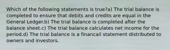 Which of the following statements is true?a) The trial balance is completed to ensure that debits and credits are equal in the General Ledger.b) The trial balance is completed after the balance sheet.c) The trial balance calculates net income for the period.d) The trial balance is a financail statement distributed to owners and investors.